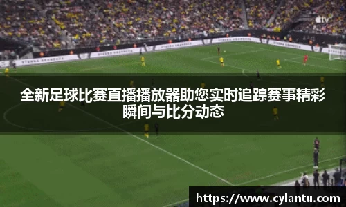 全新足球比赛直播播放器助您实时追踪赛事精彩瞬间与比分动态