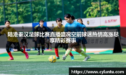 陆港秦汉足球比赛直播盛况空前球迷热情高涨尽享精彩赛事