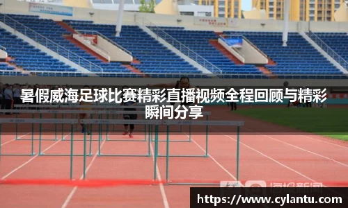 暑假威海足球比赛精彩直播视频全程回顾与精彩瞬间分享